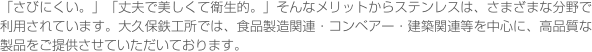 「さびにくい。」「丈夫で美しくて衛生的。」そんなメリットからステンレスは、さまざまな分野で利用されています。大久保鉄工所では、食品製造関連・コンベアー・建築関